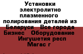 Установки электролитно-плазменного  полирования деталей из Беларуси - Все города Бизнес » Оборудование   . Ингушетия респ.,Магас г.